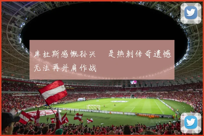 库杜斯感慨孙兴慜是热刺传奇遗憾无法再并肩作战