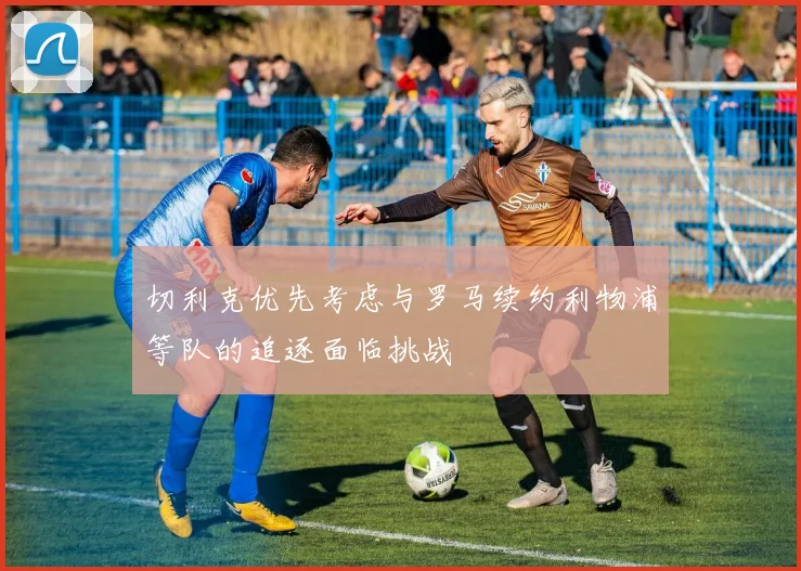 切利克优先考虑与罗马续约利物浦等队的追逐面临挑战