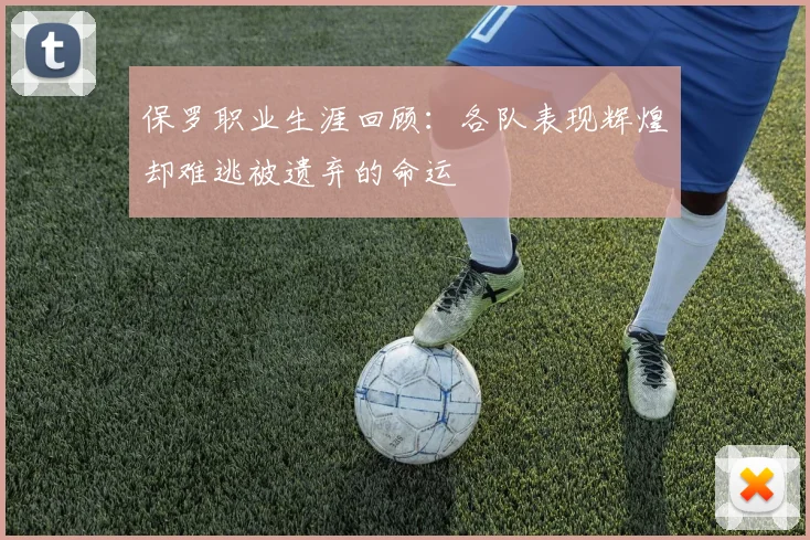 保罗职业生涯回顾：各队表现辉煌却难逃被遗弃的命运