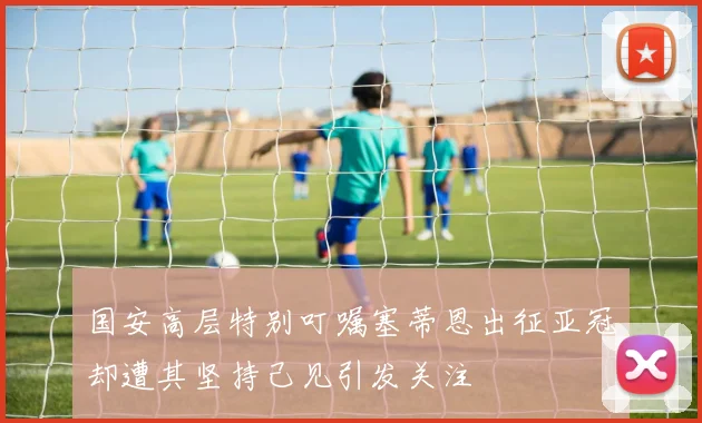 国安高层特别叮嘱塞蒂恩出征亚冠却遭其坚持己见引发关注