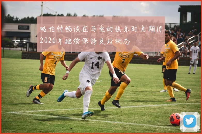 略伦特畅谈在马竞的快乐时光期待2026年继续保持良好状态