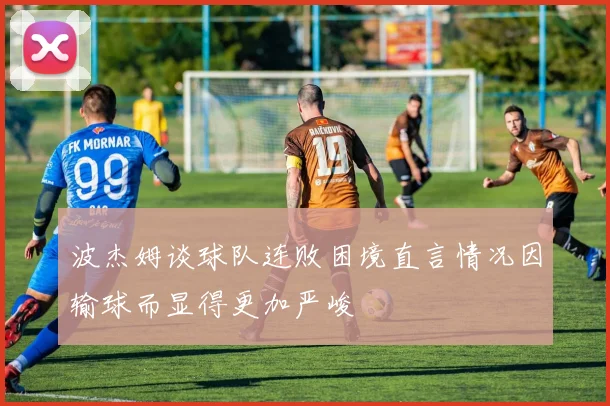 波杰姆谈球队连败困境直言情况因输球而显得更加严峻