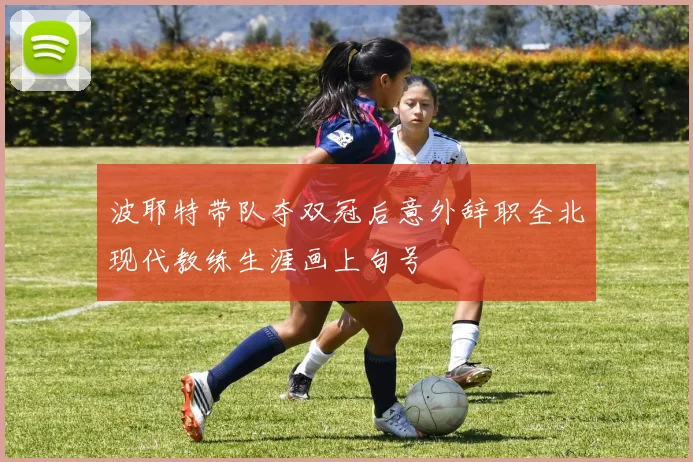 波耶特带队夺双冠后意外辞职全北现代教练生涯画上句号