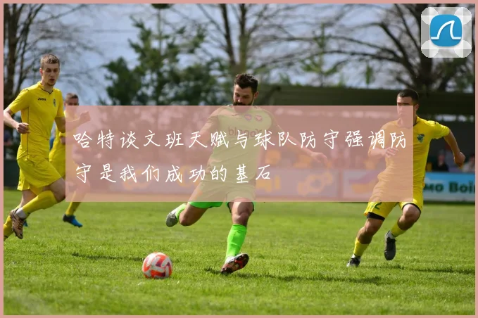 哈特谈文班天赋与球队防守强调防守是我们成功的基石