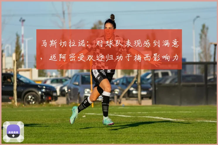 马斯切拉诺：对球队表现感到满意，迈阿密受欢迎归功于梅西影响力