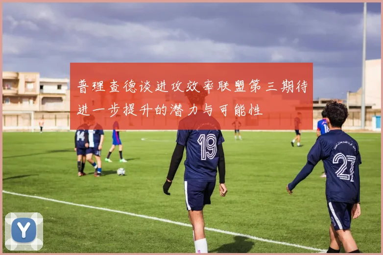 普理查德谈进攻效率联盟第三期待进一步提升的潜力与可能性