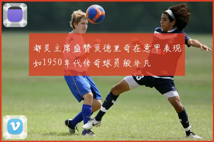 都灵主席盛赞莫德里奇在意甲表现如1950年代传奇球员般非凡