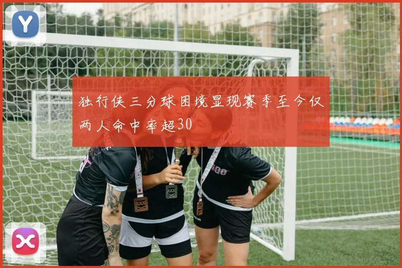 独行侠三分球困境显现赛季至今仅两人命中率超30