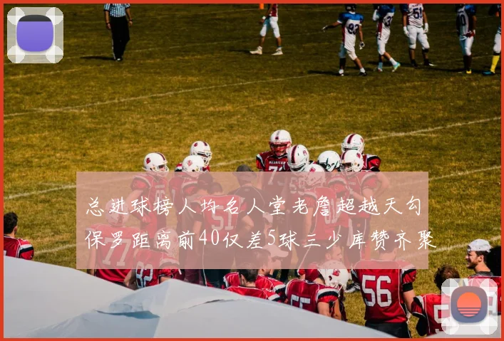 总进球榜人均名人堂老詹超越天勾保罗距离前40仅差5球三少库赞齐聚榜单