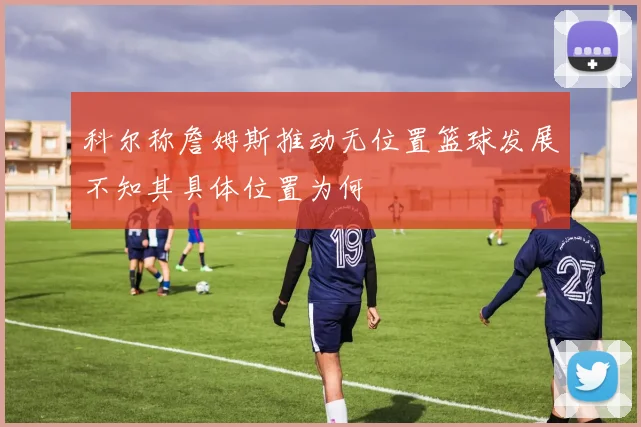 科尔称詹姆斯推动无位置篮球发展不知其具体位置为何