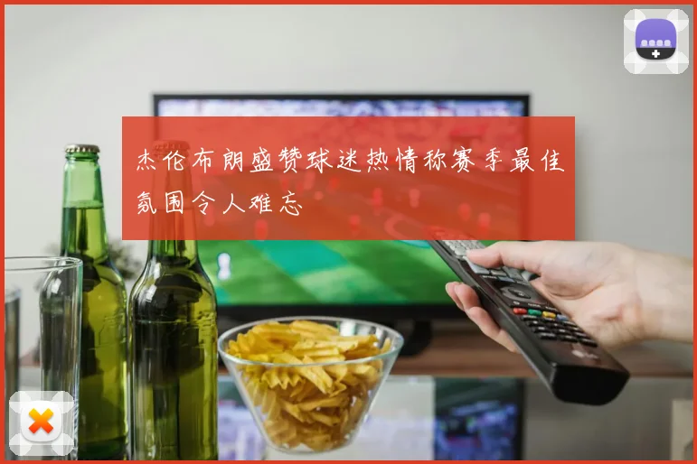杰伦布朗盛赞球迷热情称赛季最佳氛围令人难忘